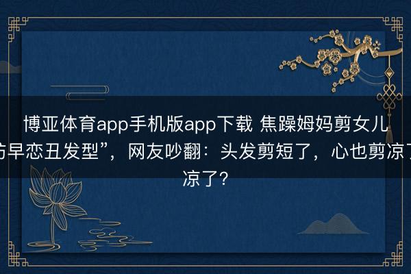 博亚体育app手机版app下载 焦躁姆妈剪女儿“防早恋丑发型”，网友吵翻：头发剪短了，心也剪凉了？