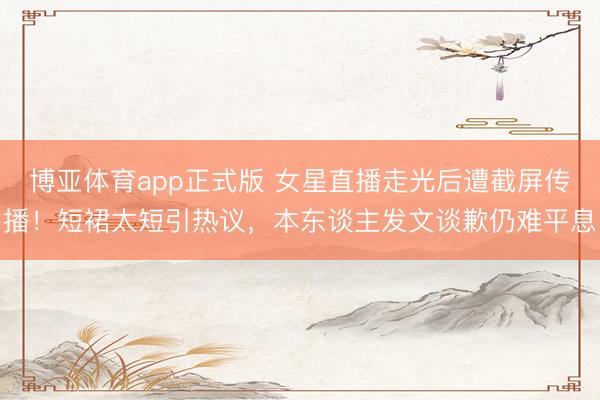 博亚体育app正式版 女星直播走光后遭截屏传播！短裙太短引热议，本东谈主发文谈歉仍难平息