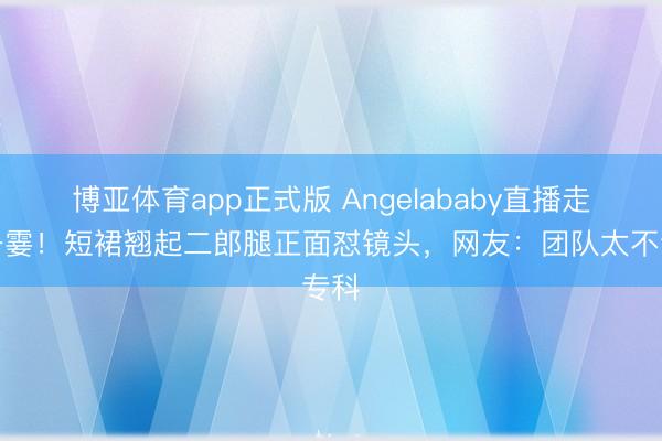博亚体育app正式版 Angelababy直播走光一霎！短裙翘起二郎腿正面怼镜头，网友：团队太不专科