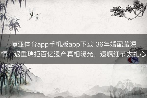 博亚体育app手机版app下载 36年婚配藏深情？迟重瑞拒百亿遗产真相曝光，遗嘱细节太扎心