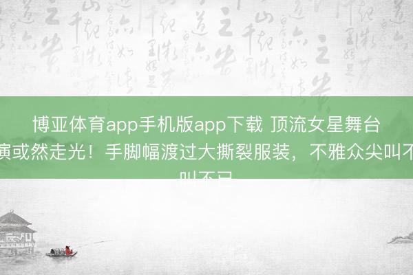 博亚体育app手机版app下载 顶流女星舞台扮演或然走光！手脚幅渡过大撕裂服装，不雅众尖叫不已