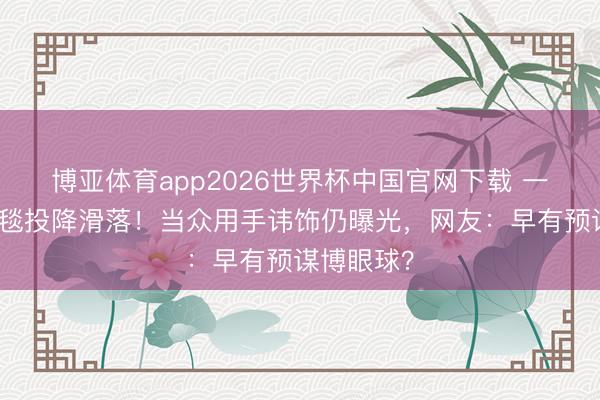 博亚体育app2026世界杯中国官网下载 一线女星红毯投降滑落！当众用手讳饰仍曝光，网友：早有预谋博眼球？