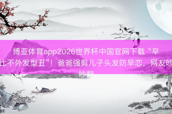 博亚体育app2026世界杯中国官网下载 “早恋比不外发型丑”！爸爸强剪儿子头发防早恋，网友吵翻