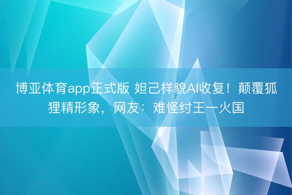 博亚体育app正式版 妲己样貌AI收复！颠覆狐狸精形象，网友：难怪纣王一火国