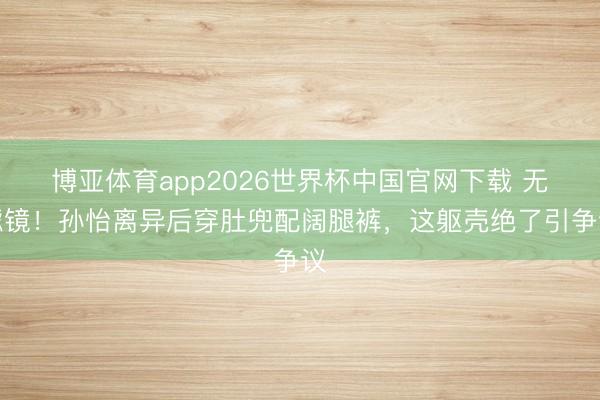 博亚体育app2026世界杯中国官网下载 无滤镜！孙怡离异后穿肚兜配阔腿裤，这躯壳绝了引争议