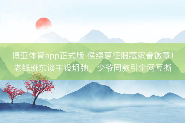 博亚体育app正式版 侯绿萝征服藏家眷徽章！老钱班东谈主设坍弛，少爷同款引全网互撕