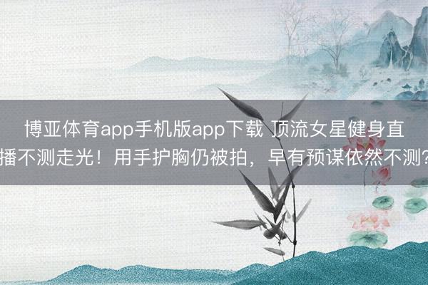 博亚体育app手机版app下载 顶流女星健身直播不测走光!用手护胸仍被拍,早有预谋依然不测?