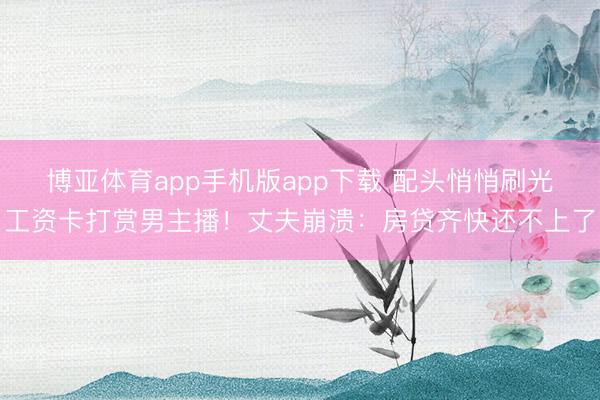 博亚体育app手机版app下载 配头悄悄刷光工资卡打赏男主播！丈夫崩溃：房贷齐快还不上了