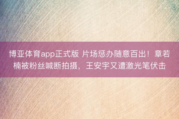 博亚体育app正式版 片场惩办随意百出！章若楠被粉丝喊断拍摄，王安宇又遭激光笔伏击
