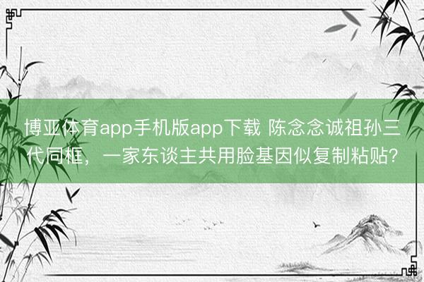 博亚体育app手机版app下载 陈念念诚祖孙三代同框，一家东谈主共用脸基因似复制粘贴？