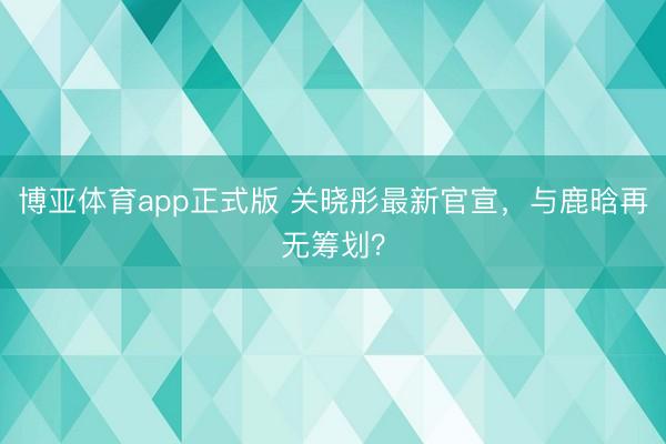 博亚体育app正式版 关晓彤最新官宣，与鹿晗再无筹划？
