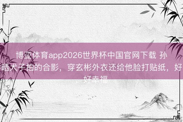 博亚体育app2026世界杯中国官网下载 孙艺珍晒犬子拍的合影，穿玄彬外衣还给他脸打贴纸，好幸福