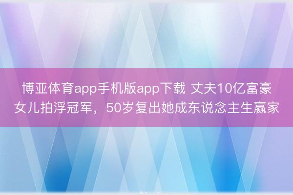 博亚体育app手机版app下载 丈夫10亿富豪女儿拍浮冠军，50岁复出她成东说念主生赢家