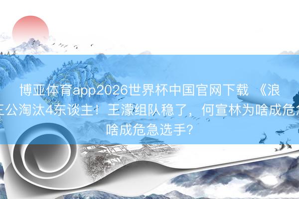 博亚体育app2026世界杯中国官网下载 《浪姐7》三公淘汰4东谈主！王濛组队稳了，何宣林为啥成危急选手？