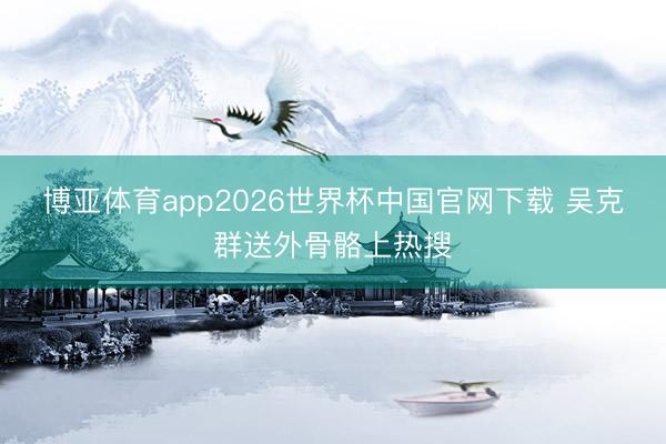 博亚体育app2026世界杯中国官网下载 吴克群送外骨骼上热搜