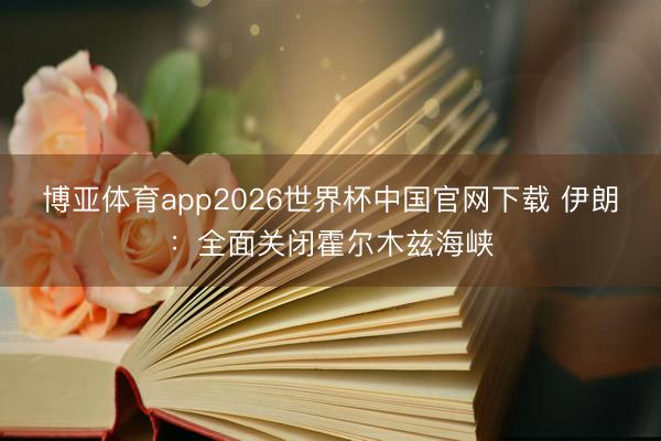 博亚体育app2026世界杯中国官网下载 伊朗：全面关闭霍尔木兹海峡