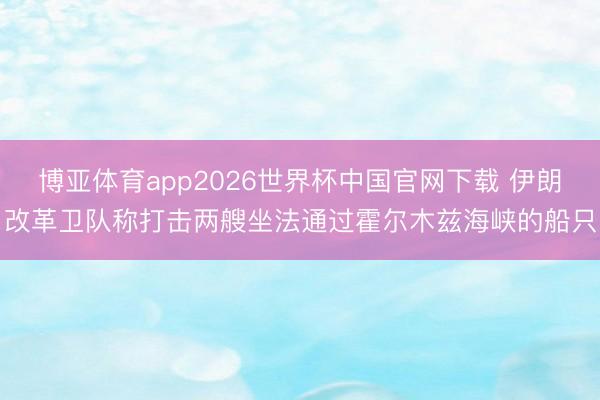 博亚体育app2026世界杯中国官网下载 伊朗改革卫队称打击两艘坐法通过霍尔木兹海峡的船只