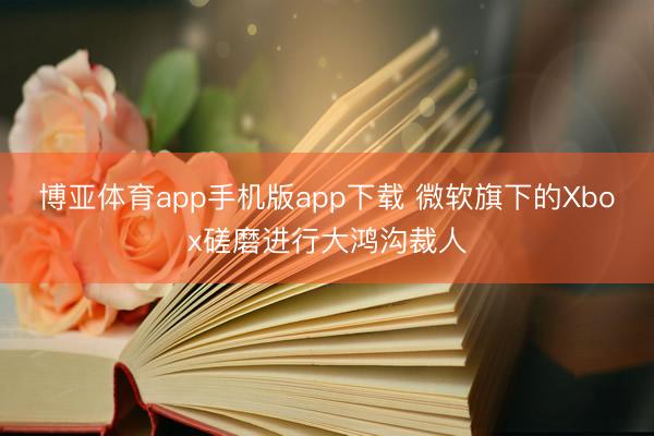 博亚体育app手机版app下载 微软旗下的Xbox磋磨进行大鸿沟裁人