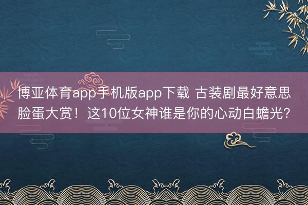 博亚体育app手机版app下载 古装剧最好意思脸蛋大赏！这10位女神谁是你的心动白蟾光？