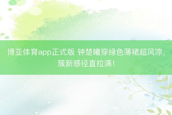 博亚体育app正式版 钟楚曦穿绿色薄裙超风凉，簇新感径直拉满！