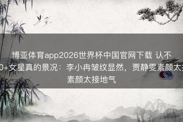 博亚体育app2026世界杯中国官网下载 认不出！40+女星真的景况：李小冉皱纹显然，贾静雯素颜太接地气