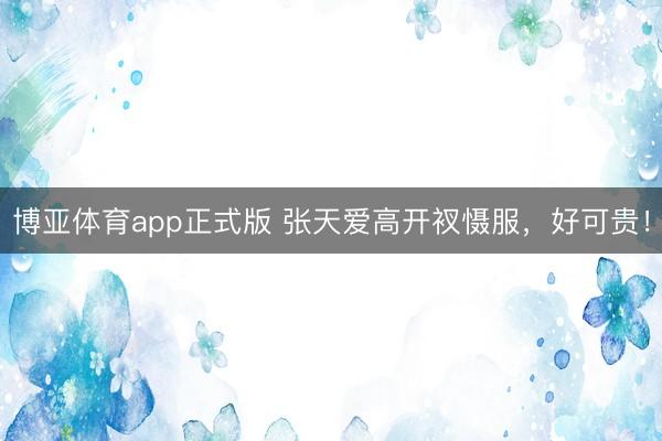 博亚体育app正式版 张天爱高开衩慑服，好可贵！
