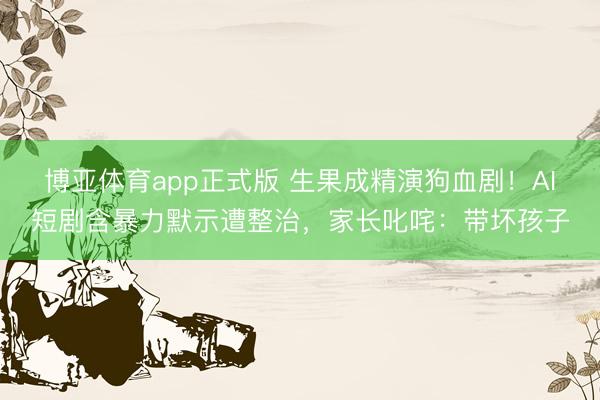 博亚体育app正式版 生果成精演狗血剧！AI短剧含暴力默示遭整治，家长叱咤：带坏孩子