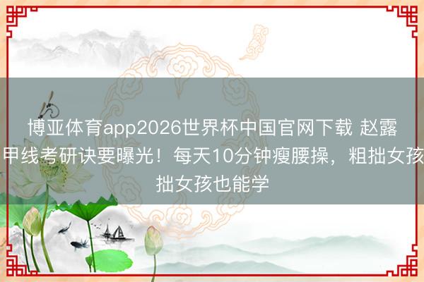 博亚体育app2026世界杯中国官网下载 赵露念念马甲线考研诀要曝光！每天10分钟瘦腰操，粗拙女孩也能学