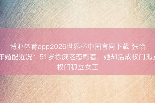 博亚体育app2026世界杯中国官网下载 张怡宁17年婚配近况：51岁徐威老态彰着，她却活成权门孤立女王