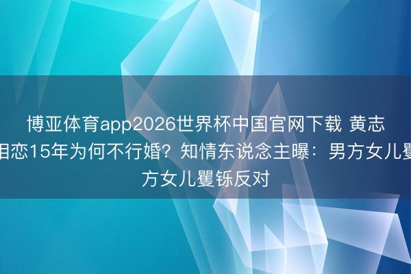 博亚体育app2026世界杯中国官网下载 黄志忠柯蓝相恋15年为何不行婚？知情东说念主曝：男方女儿矍铄反对
