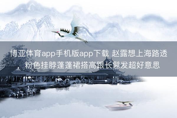 博亚体育app手机版app下载 赵露想上海路透，粉色挂脖蓬蓬裙搭高跟长鬈发超好意思