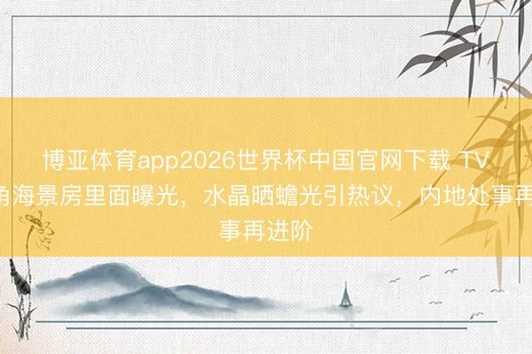 博亚体育app2026世界杯中国官网下载 TVB旦角海景房里面曝光，水晶晒蟾光引热议，内地处事再进阶