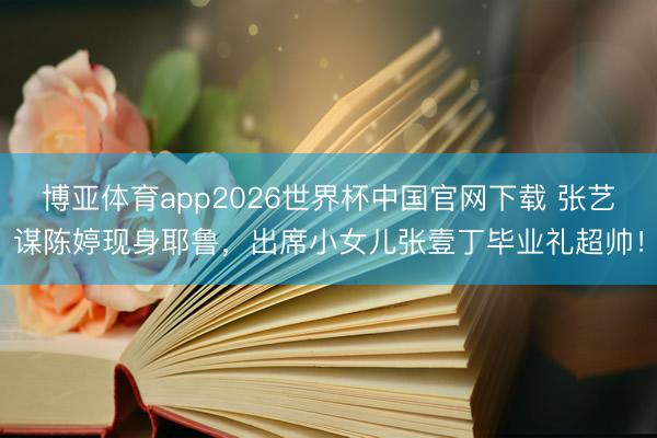 博亚体育app2026世界杯中国官网下载 张艺谋陈婷现身耶鲁，出席小女儿张壹丁毕业礼超帅！