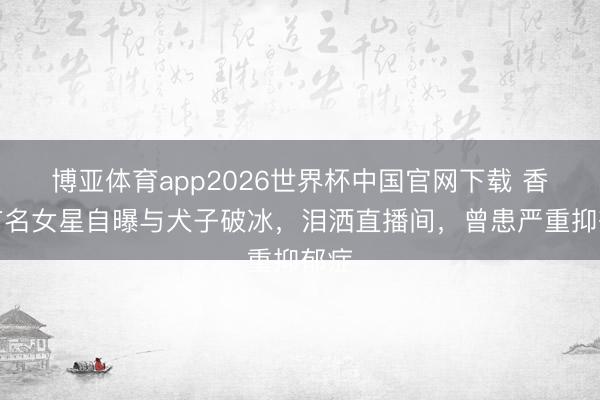 博亚体育app2026世界杯中国官网下载 香港有名女星自曝与犬子破冰，泪洒直播间，曾患严重抑郁症
