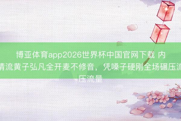 博亚体育app2026世界杯中国官网下载 内娱清流黄子弘凡全开麦不修音，凭嗓子硬刚全场碾压流量