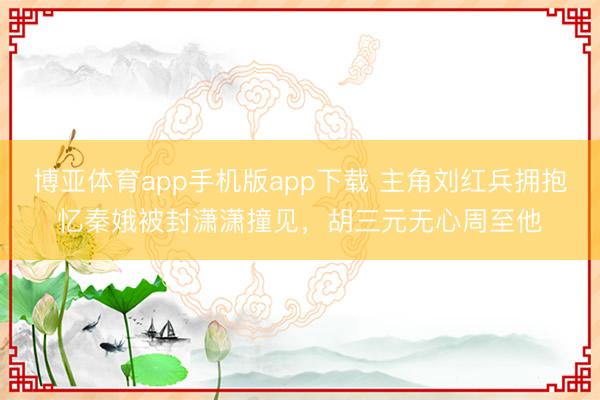 博亚体育app手机版app下载 主角刘红兵拥抱忆秦娥被封潇潇撞见，胡三元无心周至他