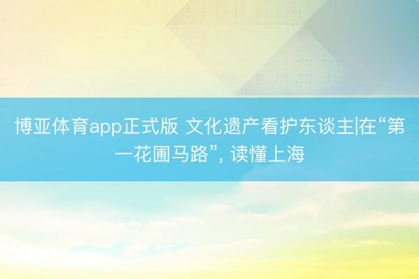 博亚体育app正式版 文化遗产看护东谈主|在“第一花圃马路”， 读懂上海