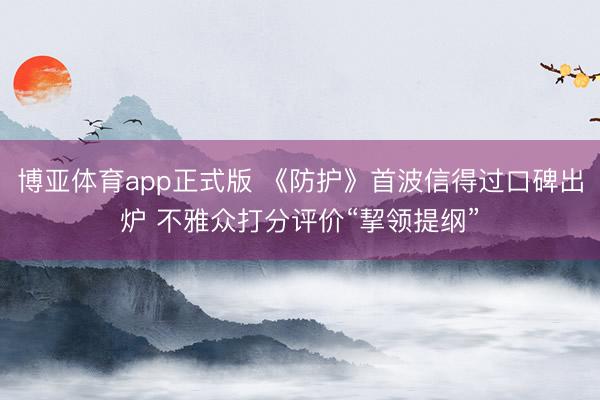 博亚体育app正式版 《防护》首波信得过口碑出炉 不雅众打分评价“挈领提纲”
