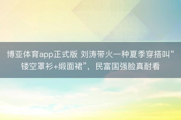 博亚体育app正式版 刘涛带火一种夏季穿搭叫“镂空罩衫+缎面裙”，民富国强脸真耐看