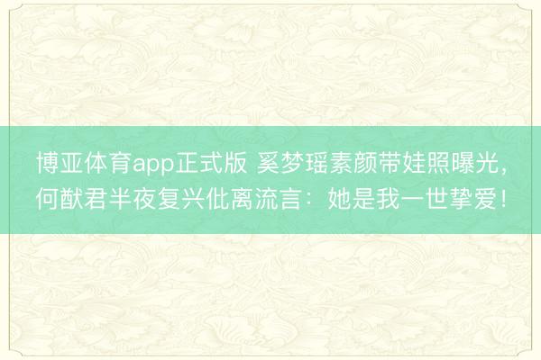 博亚体育app正式版 奚梦瑶素颜带娃照曝光，何猷君半夜复兴仳离流言：她是我一世挚爱！