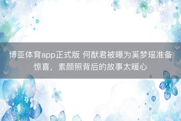 博亚体育app正式版 何猷君被曝为奚梦瑶准备惊喜，素颜照背后的故事太暖心