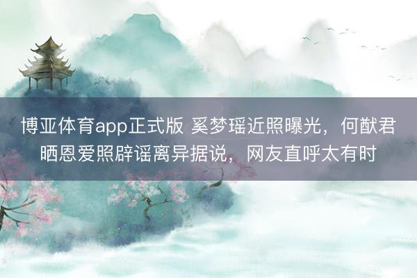 博亚体育app正式版 奚梦瑶近照曝光，何猷君晒恩爱照辟谣离异据说，网友直呼太有时