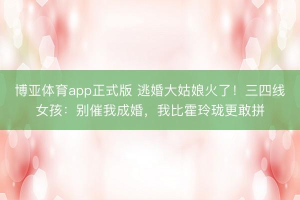 博亚体育app正式版 逃婚大姑娘火了！三四线女孩：别催我成婚，我比霍玲珑更敢拼
