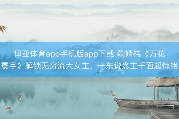 博亚体育app手机版app下载 鞠婧祎《万花寰宇》解锁无穷流大女主，一东说念主千面超惊艳