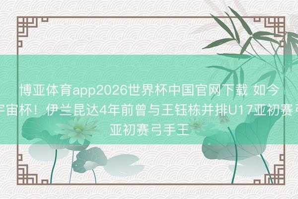博亚体育app2026世界杯中国官网下载 如今忽闪宇宙杯！伊兰昆达4年前曾与王钰栋并排U17亚初赛弓手王