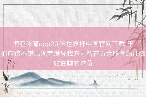博亚体育app2026世界杯中国官网下载 王楚：咱们应该不错出现完满凭我方才智在五大联赛站住脚的球员