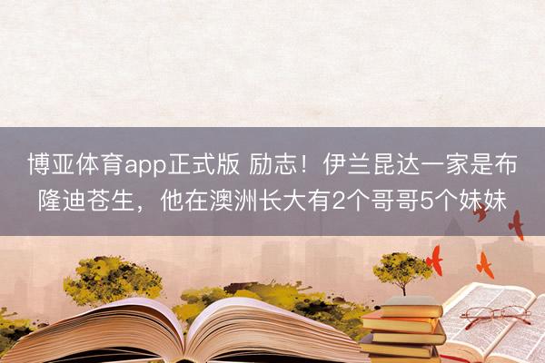 博亚体育app正式版 励志！伊兰昆达一家是布隆迪苍生，他在澳洲长大有2个哥哥5个妹妹
