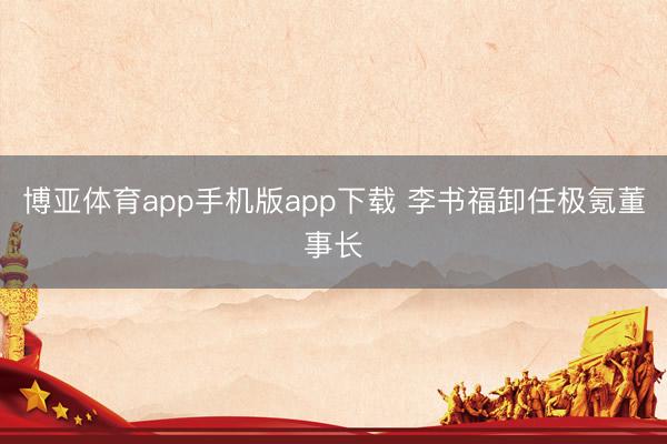 博亚体育app手机版app下载 李书福卸任极氪董事长