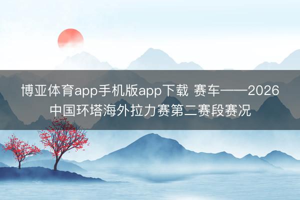 博亚体育app手机版app下载 赛车——2026中国环塔海外拉力赛第二赛段赛况