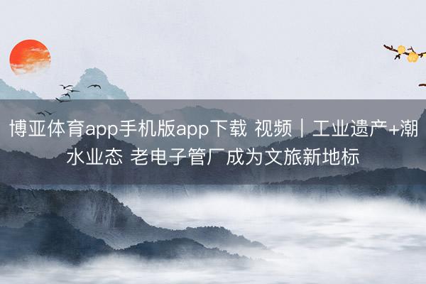 博亚体育app手机版app下载 视频｜工业遗产+潮水业态 老电子管厂成为文旅新地标